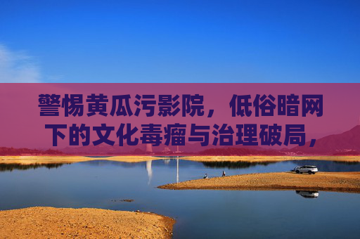 警惕黄瓜污影院，低俗暗网下的文化毒瘤与治理破局，警惕黄瓜污影院，低俗暗网文化毒瘤与治理破局