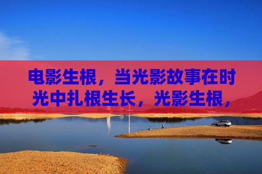 电影生根，当光影故事在时光中扎根生长，光影生根，时光里的故事生长