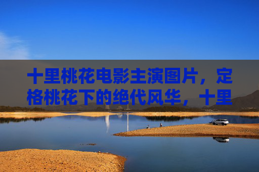 十里桃花电影主演图片，定格桃花下的绝代风华，十里桃花主演图片，定格桃花下的绝代风华