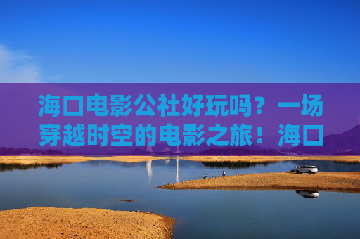 海口电影公社好玩吗？一场穿越时空的电影之旅！海口电影公社，一场穿越时空的电影之旅