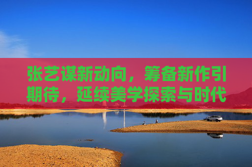 张艺谋新动向，筹备新作引期待，延续美学探索与时代叙事，张艺谋新动向，新作延续美学探索与时代叙事