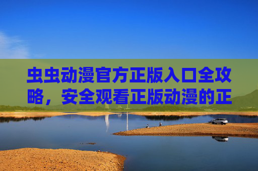 虫虫动漫官方正版入口全攻略，安全观看正版动漫的正确路径，虫虫动漫官方正版入口全攻略，安全观看的正确路径