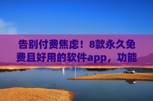 告别付费焦虑！8款永久免费且好用的软件app，功能不输付费款，告别付费焦虑！8款永久免费软件app，功能不输付费款