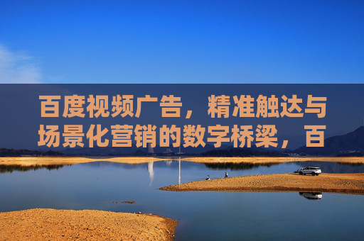 百度视频广告，精准触达与场景化营销的数字桥梁，百度视频广告，精准触达与场景化营销的数字桥梁
