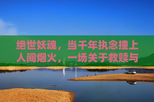 绝世妖魂，当千年执念撞上人间烟火，一场关于救赎与毁灭的奇幻史诗，绝世妖魂，千年执念撞人间烟火，救赎与毁灭