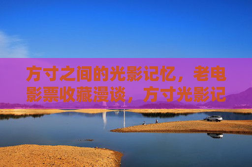 方寸之间的光影记忆，老电影票收藏漫谈，方寸光影记忆，老电影票收藏