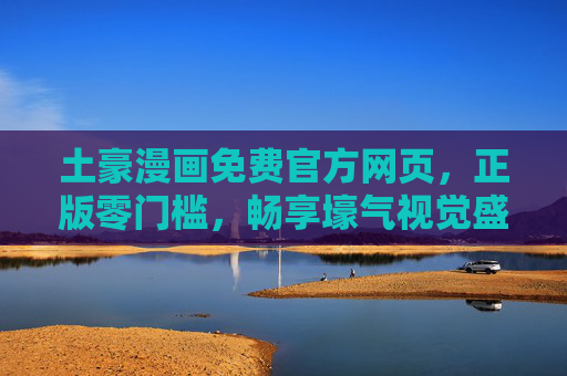 土豪漫画免费官方网页，正版零门槛，畅享壕气视觉盛宴，土豪漫画官方免费正版，零门槛畅享壕气视觉盛宴