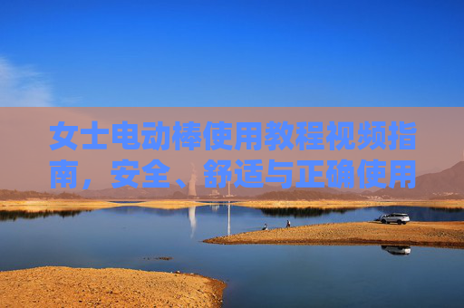 女士电动棒使用教程视频指南，安全、舒适与正确使用全解析，女士电动棒使用教程视频指南，安全舒适与正确使用全解析