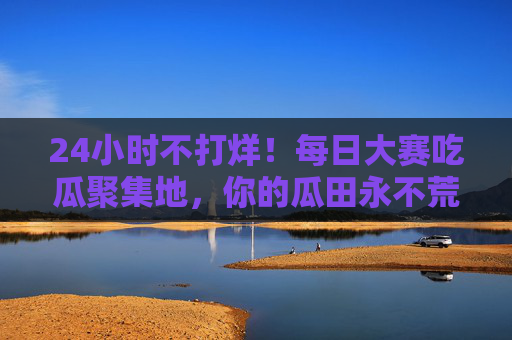 24小时不打烊！每日大赛吃瓜聚集地，你的瓜田永不荒，24小时不打烊大赛吃瓜聚集地