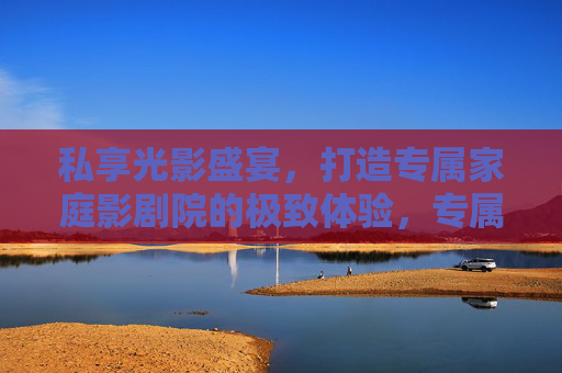 私享光影盛宴，打造专属家庭影剧院的极致体验，专属家庭影剧院，光影盛宴的极致体验
