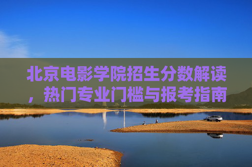 北京电影学院招生分数解读，热门专业门槛与报考指南，北京电影学院招生分数解读，热门专业门槛与报考指南