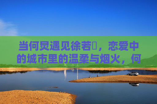 当何炅遇见徐若瑄，恋爱中的城市里的温柔与烟火，何炅遇见徐若瑄，恋爱城市的温柔烟火
