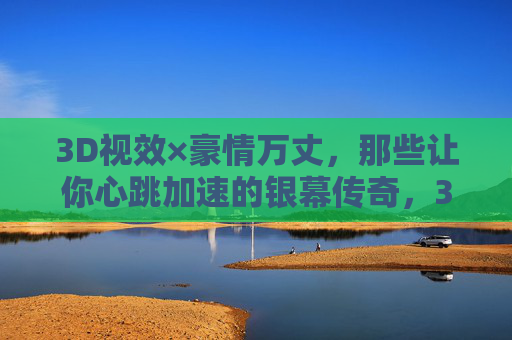 3D视效×豪情万丈，那些让你心跳加速的银幕传奇，3D视效燃情银幕，心跳加速的豪情传奇