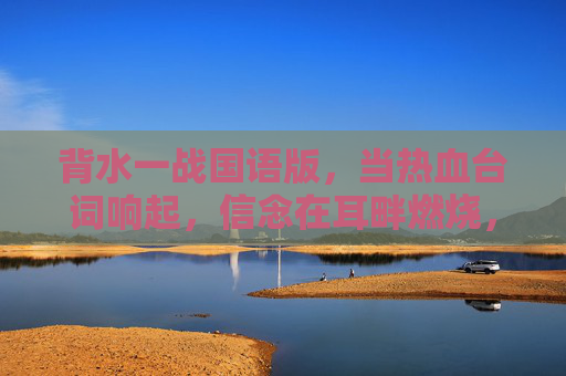 背水一战国语版，当热血台词响起，信念在耳畔燃烧，背水一战国语版热血燃信念