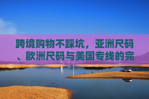 跨境购物不踩坑，亚洲尺码、欧洲尺码与美国专线的完美指南，跨境购物尺码全攻略，亚洲/欧洲/美国专线避坑指南