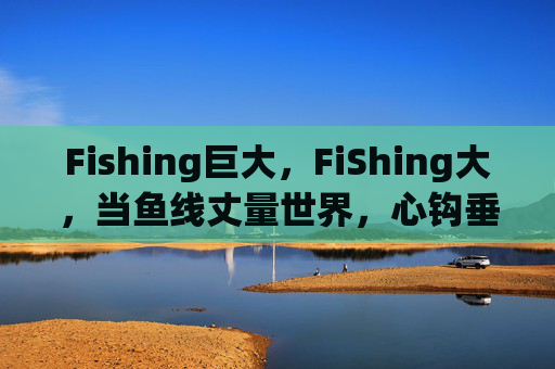 Fishing巨大，FiShing大，当鱼线丈量世界，心钩垂钓人生，鱼线丈量世界，心钩垂钓人生