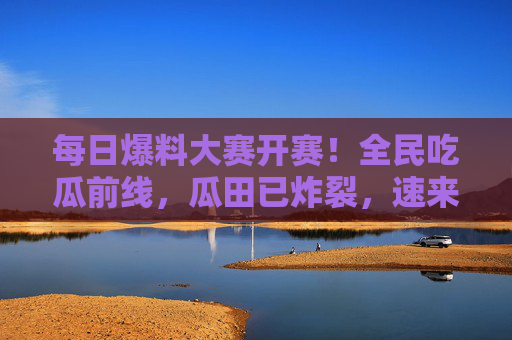 每日爆料大赛开赛！全民吃瓜前线，瓜田已炸裂，速来围观！