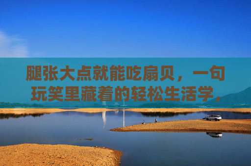 腿张大点就能吃扇贝，一句玩笑里藏着的轻松生活学，腿张大点就能吃扇贝，一句玩笑里的轻松生活学