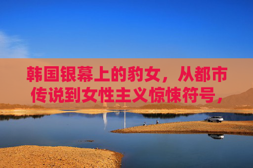 韩国银幕上的豹女，从都市传说到女性主义惊悚符号，韩国银幕豹女，从都市传说到女性主义惊悚符号