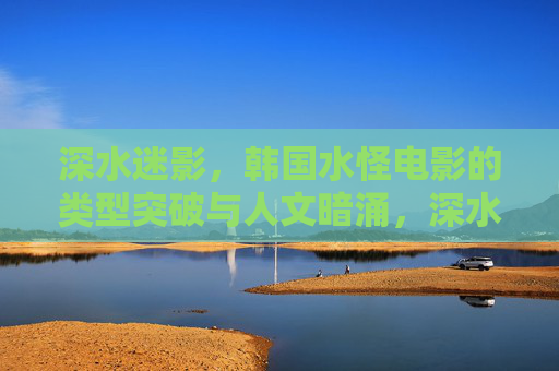 深水迷影，韩国水怪电影的类型突破与人文暗涌，深水迷影，韩国水怪电影的类型突破与人文暗涌