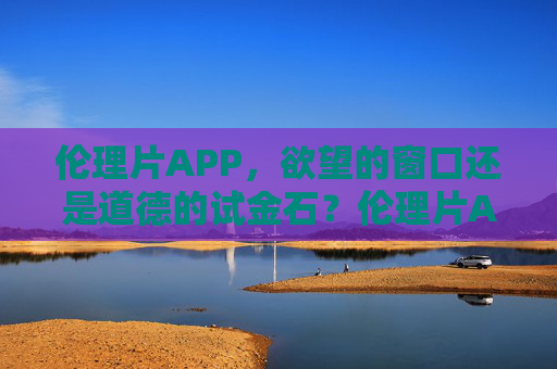 伦理片APP，欲望的窗口还是道德的试金石？伦理片APP，欲望窗口还是道德试金石？