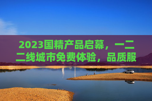 2023国精产品启幕，一二二线城市免费体验，品质服务全民共享，2023国精产品启幕 一二二线城市免费体验 品质服务全民共享