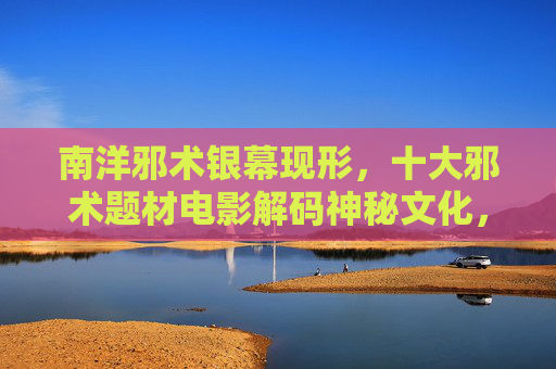 南洋邪术银幕现形，十大邪术题材电影解码神秘文化，南洋邪术电影银幕解码神秘文化
