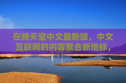 在线天堂中文最新版，中文互联网的内容聚合新地标，在线天堂中文最新版，中文互联网内容聚合新地标