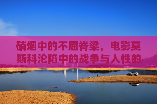 硝烟中的不屈脊梁，电影莫斯科沦陷中的战争与人性的光辉，硝烟中的不屈脊梁——莫斯科沦陷的战争与人性光辉