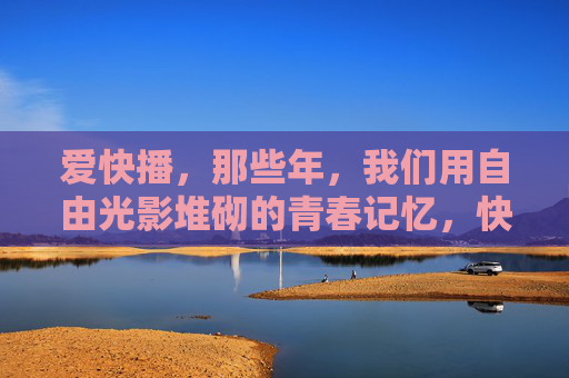 爱快播，那些年，我们用自由光影堆砌的青春记忆，快播光影，青春记忆