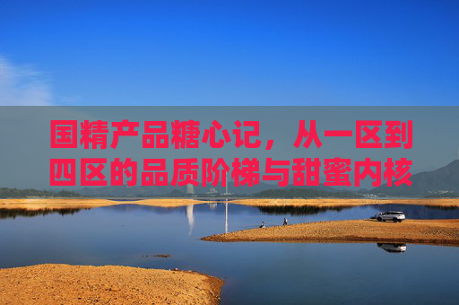 国精产品糖心记，从一区到四区的品质阶梯与甜蜜内核，国精产品糖心记，品质阶梯与甜蜜内核