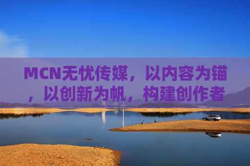 MCN无忧传媒，以内容为锚，以创新为帆，构建创作者生态新范式，MCN无忧传媒，以内容为锚、创新为帆，构建创作者生态新范式