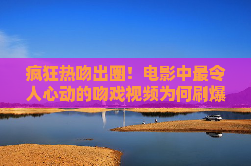 疯狂热吻出圈！电影中最令人心动的吻戏视频为何刷爆全网？最心动电影吻戏出圈！热吻视频刷爆全网