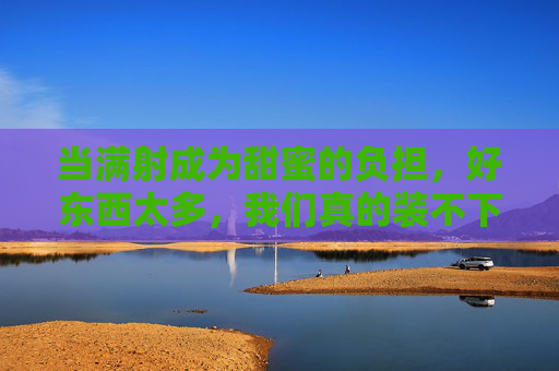 当满射成为甜蜜的负担，好东西太多，我们真的装不下吗？好东西太多，甜蜜的负担，我们装不下？