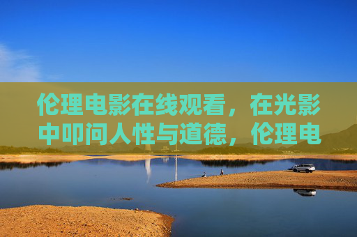 伦理电影在线观看，在光影中叩问人性与道德，伦理电影，光影中的人性与道德叩问