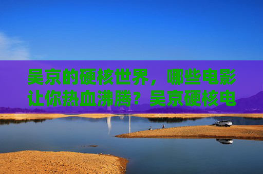吴京的硬核世界，哪些电影让你热血沸腾？吴京硬核电影，热血沸腾的银幕记忆
