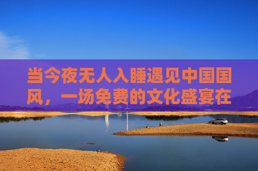 当今夜无人入睡遇见中国国风，一场免费的文化盛宴在云端绽放，今夜无人入睡邂逅中国国风，云端免费文化盛宴绽放