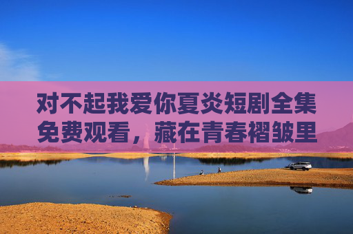 对不起我爱你夏炎短剧全集免费观看，藏在青春褶皱里的双向奔赴