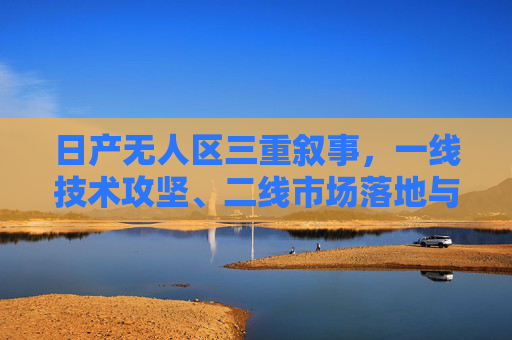 日产无人区三重叙事，一线技术攻坚、二线市场落地与三线生态重构，日产无人区三重叙事，技术攻坚、市场落地与生态重构