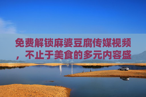 免费解锁麻婆豆腐传媒视频，不止于美食的多元内容盛宴