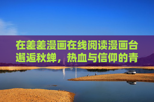 在差差漫画在线阅读漫画台邂逅秋蝉，热血与信仰的青春之歌，差差漫画台邂逅秋蝉，热血与信仰的青春之歌
