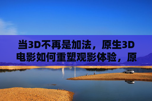 当3D不再是加法，原生3D电影如何重塑观影体验，原生3D电影，重塑观影体验的加法之变