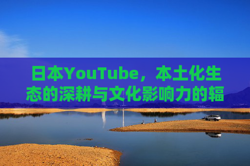 日本YouTube，本土化生态的深耕与文化影响力的辐射，日本YouTube，本土化生态深耕与文化影响力辐射