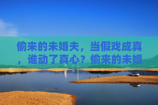 偷来的未婚夫，当假戏成真，谁动了真心？偷来的未婚夫，假戏成真，谁动了真心？