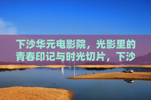 下沙华元电影院，光影里的青春印记与时光切片，下沙华元电影院，光影中的青春时光切片