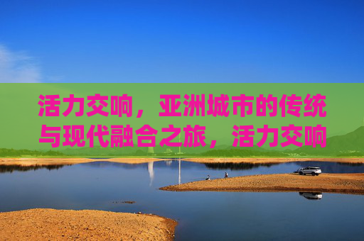 活力交响，亚洲城市的传统与现代融合之旅，活力交响，亚洲城市传统与现代的融合