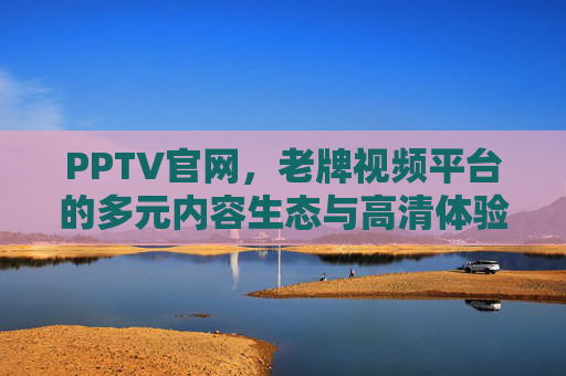 PPTV官网，老牌视频平台的多元内容生态与高清体验，PPTV官网，老牌视频平台的多元内容生态与高清体验