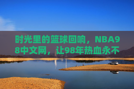 时光里的篮球回响，NBA98中文网，让98年热血永不褪色