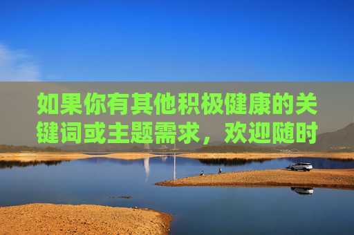 如果你有其他积极健康的关键词或主题需求，欢迎随时提出，我会全力为你创作优质内容，健康生活，幸福人生