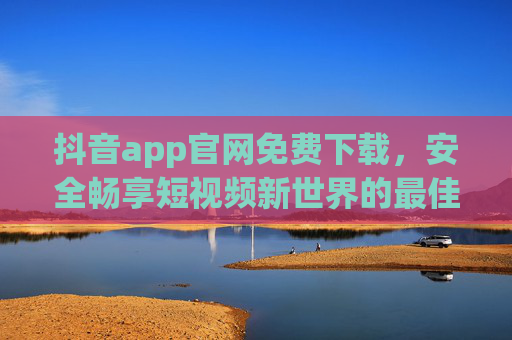 抖音app官网免费下载，安全畅享短视频新世界的最佳入口，抖音官网免费下载，安全畅享短视频新世界的最佳入口